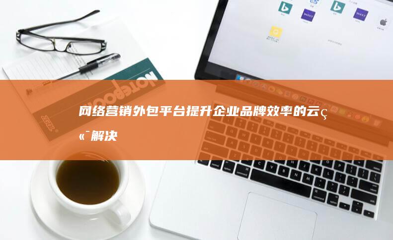 网络营销外包平台：提升企业品牌效率的云端解决方案